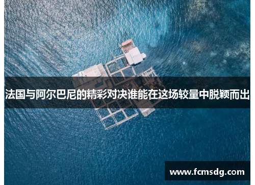法国与阿尔巴尼的精彩对决谁能在这场较量中脱颖而出