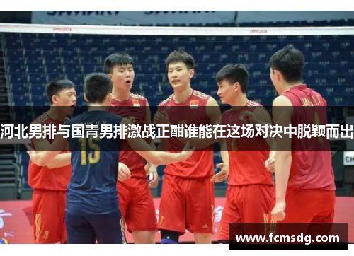 河北男排与国青男排激战正酣谁能在这场对决中脱颖而出